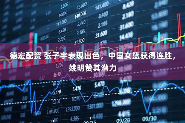 德宏配资 张子宇表现出色，中国女篮获得连胜，姚明赞其潜力