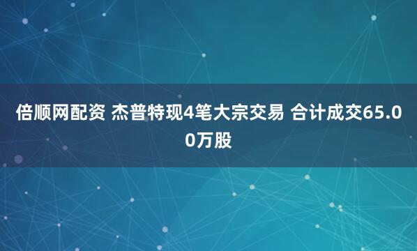 倍顺网配资 杰普特现4笔大宗交易 合计成交65.00万股
