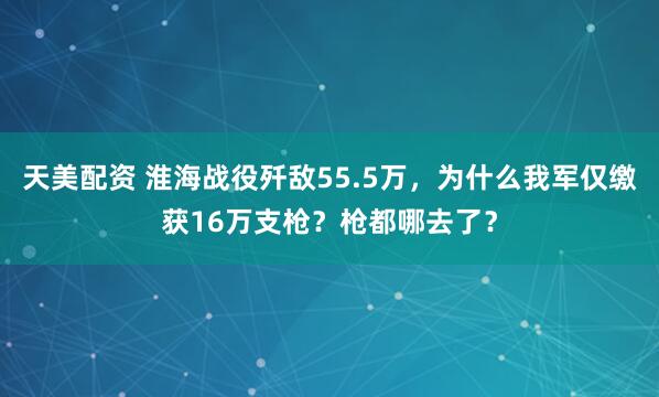 天美配资 淮海战役歼敌55.5万，为什么我军仅缴获16万支枪？枪都哪去了？