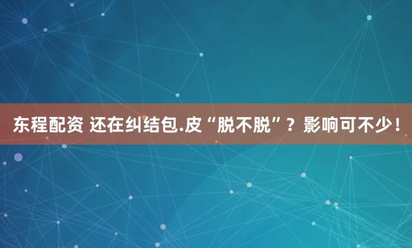 东程配资 还在纠结包.皮“脱不脱”？影响可不少！
