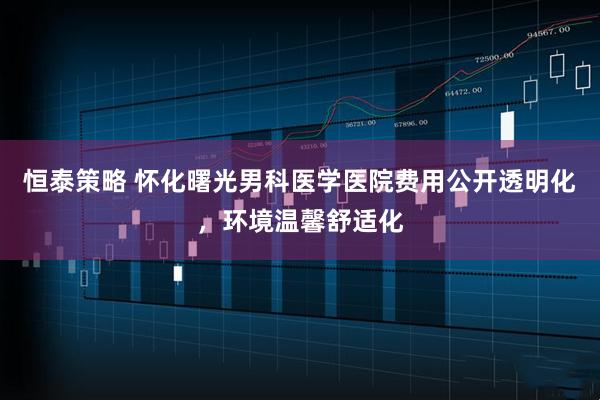 恒泰策略 怀化曙光男科医学医院费用公开透明化，环境温馨舒适化
