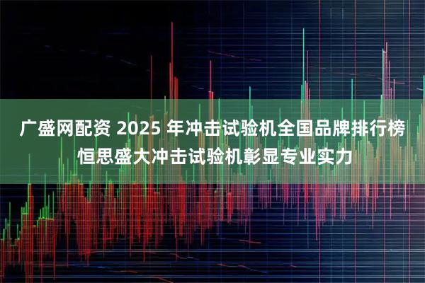 广盛网配资 2025 年冲击试验机全国品牌排行榜 恒思盛大冲击试验机彰显专业实力