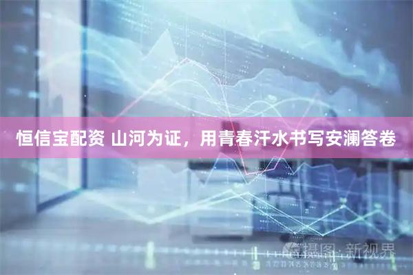 恒信宝配资 山河为证，用青春汗水书写安澜答卷