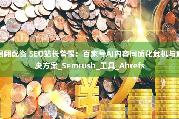 翻翻配资 SEO站长警惕：百家号AI内容同质化危机与解决方案_Semrush_工具_Ahrefs