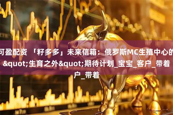 可盈配资 「籽多多」未来信箱：俄罗斯MC生殖中心的"生育之外"期待计划_宝宝_客户_带着
