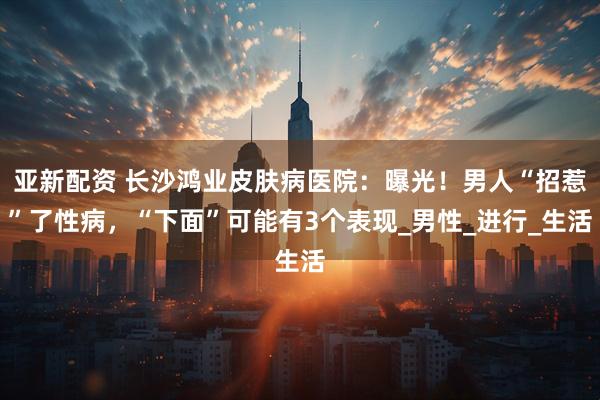 亚新配资 长沙鸿业皮肤病医院：曝光！男人“招惹”了性病，“下面”可能有3个表现_男性_进行_生活