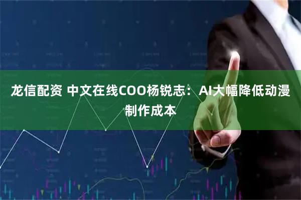 龙信配资 中文在线COO杨锐志：AI大幅降低动漫制作成本