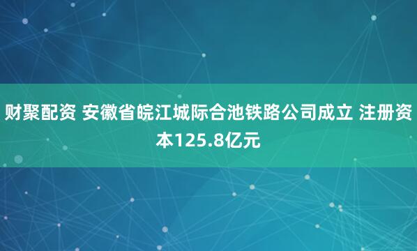 财聚配资 安徽省皖江城际合池铁路公司成立 注册资本125.8亿元
