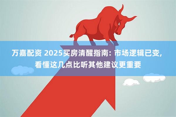 万嘉配资 2025买房清醒指南: 市场逻辑已变, 看懂这几点比听其他建议更重要