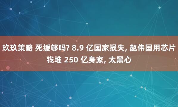 玖玖策略 死缓够吗? 8.9 亿国家损失, 赵伟国用芯片钱堆 250 亿身家, 太黑心